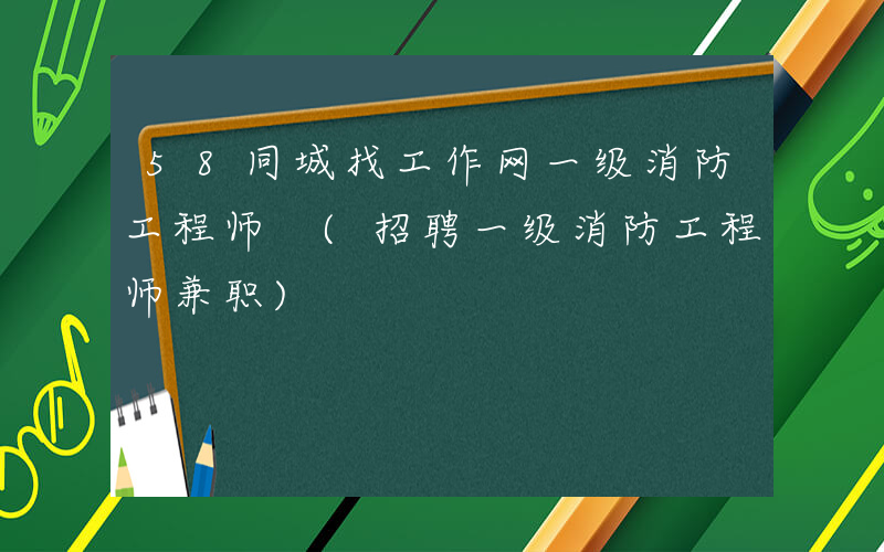 58同城找工作网一级消防工程师 (招聘一级消防工程师兼职)